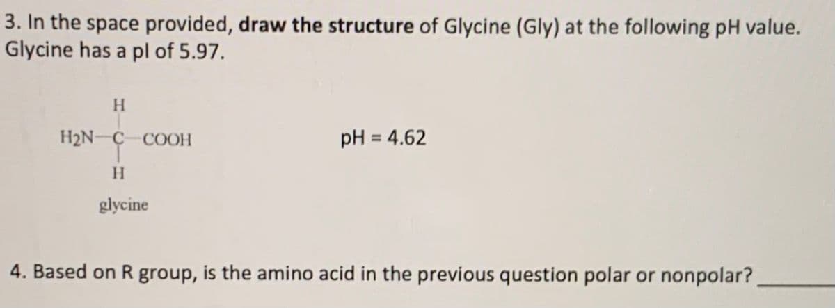3. In the space provided, draw the structure of Glycine (Gly) at the following pH value.
Glycine has a pl of 5.97.
H
H2N-C COOH
pH = 4.62
%3D
H.
glycine
4. Based on R group, is the amino acid in the previous question polar or nonpolar?
