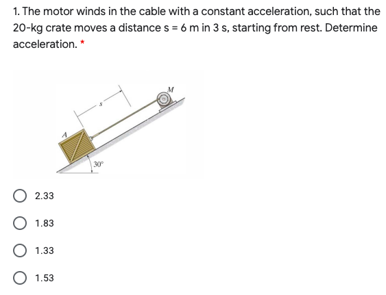 1. The motor winds in the cable with a constant acceleration, such that the
20-kg crate moves a distance s = 6 m in 3 s, starting from rest. Determine
acceleration. *
30°
2.33
1.83
1.33
1.53
