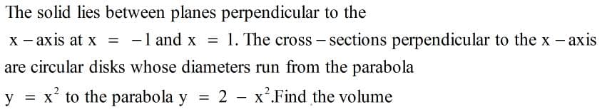 The solid lies between planes perpendicular to the
X - axis at x = -1 and x = 1. The cross - sections perpendicular to the x - axis
|
are circular disks whose diameters run from the parabola
y = x² to the parabola y
= 2 - x².Find the volume
%3D

