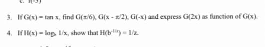 3. If G(x) = tan x, find G(t/6), G(x - 7/2), G(-x) and express G(2x) as function of G(x).
4. If H(x) = log, 1/x, show that H(b•lz) = 1/z.
%3D
