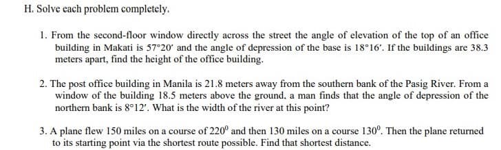 H. Solve cach problem completely.
1. From the second-floor window directly across the street the angle of elevation of the top of an office
building in Makati is 57°20' and the angle of depression of the base is 18°16'. If the buildings are 38.3
meters apart, find the height of the office building.
2. The post office building in Manila is 21.8 meters away from the southern bank of the Pasig River. From a
window of the building 18.5 meters above the ground, a man finds that the angle of depression of the
northern bank is 8°12'. What is the width of the river at this point?
3. A plane flew 150 miles on a course of 220° and then 130 miles on a course 130°. Then the plane returned
to its starting point via the shortest route possible. Find that shortest distance.
