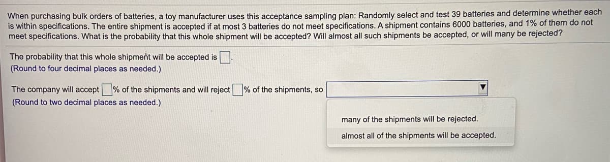 When purchasing bulk orders of batteries, a toy manufacturer uses this acceptance sampling plan: Randomly select and test 39 batteries and determine whether each
is within specifications. The entire shipment is accepted if at most 3 batteries do not meet specifications. A shipment contains 6000 batteries, and 1% of them do not
meet specifications. What is the probability that this whole shipment will be accepted? Will almost all such shipments be accepted, or will many be rejected?
The probability that this whole shipment will be accepted is.
(Round to four decimal places as needed.)
The company will accept % of the shipments and will reject
% of the shipments, so
(Round to two decimal places as needed.)
many of the shipments will be rejected.
almost all of the shipments will be accepted.
