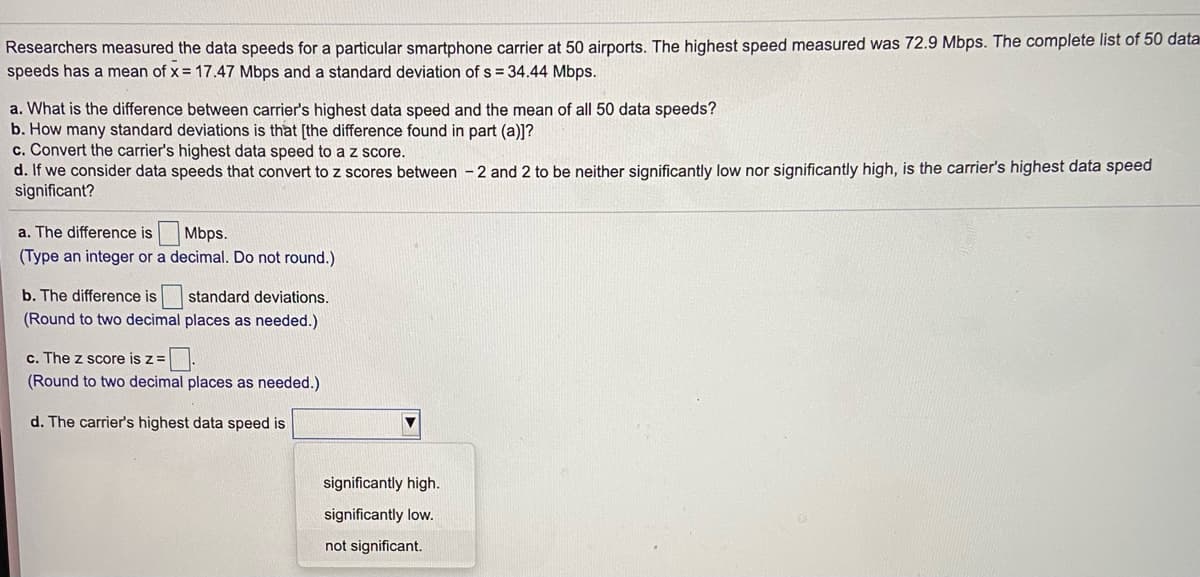 Researchers measured the data speeds for a particular smartphone carrier at 50 airports. The highest speed measured was 72.9 Mbps. The complete list of 50 data
speeds has a mean of x = 17.47 Mbps and a standard deviation of s = 34.44 Mbps.
a. What is the difference between carrier's highest data speed and the mean of all 50 data speeds?
b. How many standard deviations is that [the difference found in part (a)]?
c. Convert the carrier's highest data speed to a z score.
d. If we consider data speeds that convert to z scores between - 2 and 2 to be neither significantly low nor significantly high, is the carrier's highest data speed
significant?
a. The difference is
Mbps.
(Type an integer or a decimal. Do not round.)
b. The difference is standard deviations.
(Round to two decimal places as needed.)
c. The z score is z=
(Round to two decimal places as needed.)
d. The carrier's highest data speed is
significantly high.
significantly low.
not significant.
