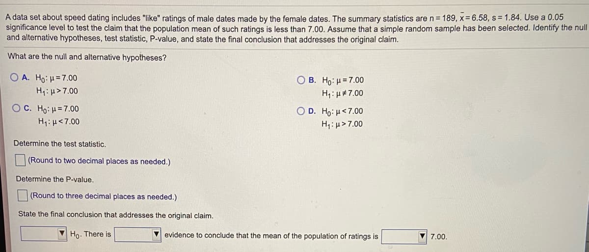 A data set about speed dating includes "like" ratings of male dates made by the female dates. The summary statistics are n= 189, x= 6.58, s= 1.84. Use a 0.05
significance level to test the claim that the population mean of such ratings is less than 7.00. Assume that a simple random sample has been selected. Identify the null
and alternative hypotheses, test statistic, P-value, and state the final conclusion that addresses the original claim.
What are the null and alternative hypotheses?
Ο Α. Ηρ: μ= 7.00
B. H0: μ=7.00
H:u>7.00
H1:µ#7.00
OC. Ho: H=7.00
H1: µ<7.00
D. Ho : μ<7.00|
H,: µ> 7.00
Determine the test statistic.
(Round to two decimal places as needed.)
Determine the P-value.
(Round to three decimal places as needed.)
State the final conclusion that addresses the original claim.
V Ho. There is
evidence to conclude that the mean of the population of ratings is
7.00.
