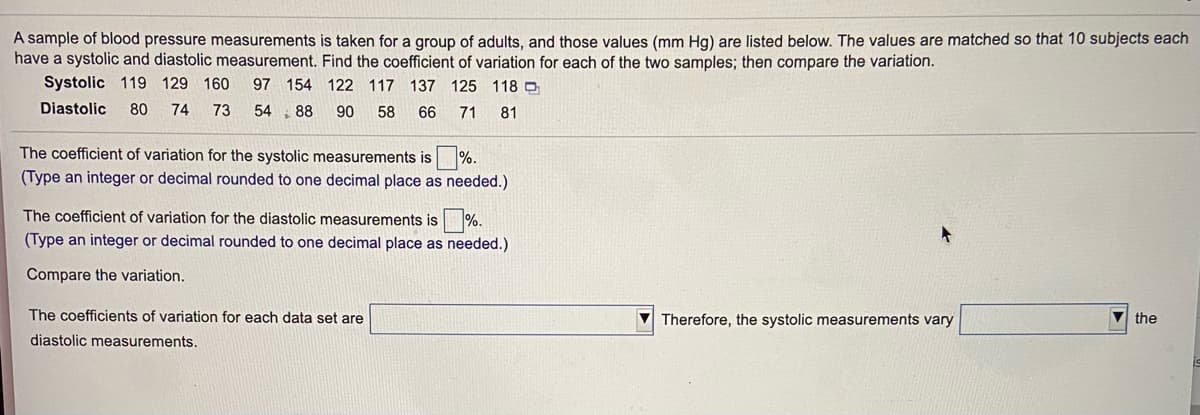 A sample of blood pressure measurements is taken for a group of adults, and those values (mm Hg) are listed below. The values are matched so that 10 subjects each
have a systolic and diastolic measurement. Find the coefficient of variation for each of the two samples; then compare the variation.
Systolic 119 129 160
97 154 122 117 137 125 118 D
Diastolic
80
74
73
54 88 90
58
66
71
81
The coefficient of variation for the systolic measurements is %.
(Type an integer or decimal rounded to one decimal place as needed.)
The coefficient of variation for the diastolic measurements is %.
(Type an integer or decimal rounded to one decimal place as needed.)
Compare the variation.
The coefficients of variation for each data set are
Therefore, the systolic measurements vary
V the
diastolic measurements.
