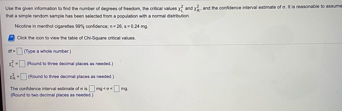 Use the given information to find the number of degrees of freedom, the critical values y? and y?, and the confidence interval estimate of o. It is reasonable to assume
that a simple random sample has been selected from a population with a normal distribution.
Nicotine in menthol cigarettes 99% confidence; n= 26, s = 0.24 mg.
Click the icon to view the table of Chi-Square critical values.
df =
(Type a whole number.)
x =(Round to three decimal places as needed.)
XR = (Round to three decimal places as needed.)
The confidence interval estimate of o is mg <o<
mg.
(Round to two decimal places as needed.)
