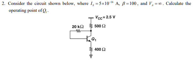 2. Consider the circuit shown below, where I, =5×106 A, ß =100, and V, =∞. Calculate the
operating point of Q, .
Vcc=2.5 V
20 kΩ 500 Ω
400 Ω
