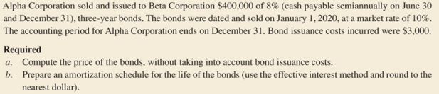 Alpha Corporation sold and issued to Beta Corporation $400,000 of 8% (cash payable semiannually on June 30
and December 31), three-year bonds. The bonds were dated and sold on January 1, 2020, at a market rate of 10%.
The accounting period for Alpha Corporation ends on December 31. Bond issuance costs incurred were $3,000.
Required
a. Compute the price of the bonds, without taking into account bond issuance costs.
b. Prepare an amortization schedule for the life of the bonds (use the effective interest method and round to the
nearest dollar).
