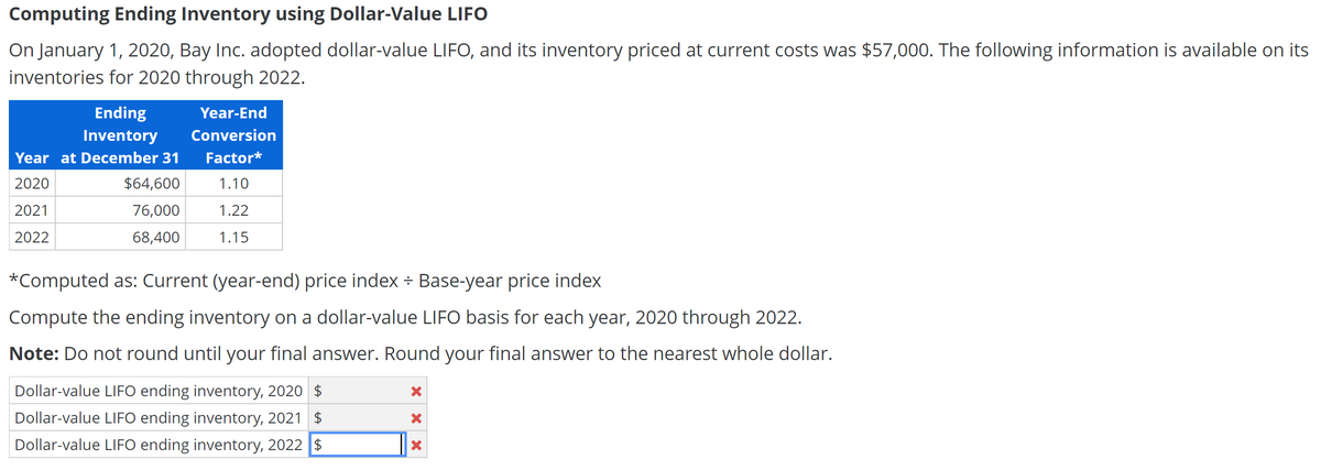Computing Ending Inventory using Dollar-Value LIFO
On January 1, 2020, Bay Inc. adopted dollar-value LIFO, and its inventory priced at current costs was $57,000. The following information is available on its
inventories for 2020 through 2022.
Ending
Year-End
Inventory
Conversion
Year at December 31
Factor*
2020
$64,600
1.10
2021
76,000
1.22
2022
68,400
1.15
*Computed as: Current (year-end) price index ÷ Base-year price index
Compute the ending inventory on a dollar-value LIFO basis for each year, 2020 through 2022.
Note: Do not round until your final answer. Round your final answer to the nearest whole dollar.
Dollar-value LIFO ending inventory, 2020 $
Dollar-value LIFO ending inventory, 2021 $
Dollar-value LIFO ending inventory, 2022 $
