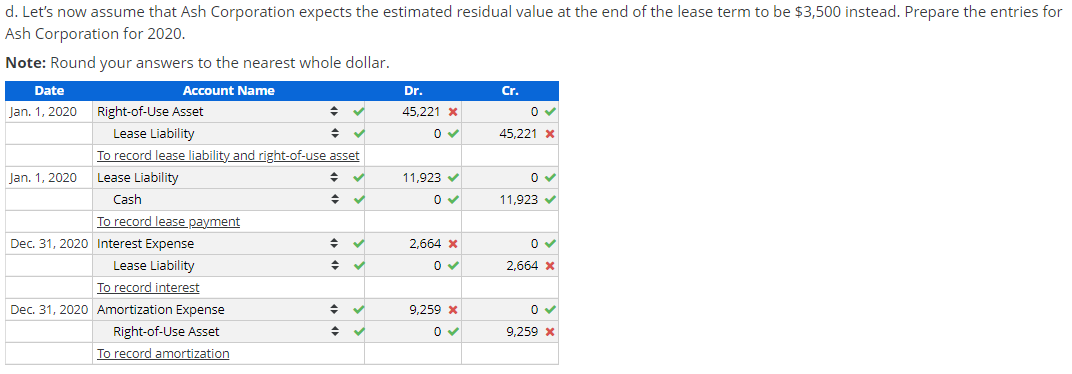 d. Let's now assume that Ash Corporation expects the estimated residual value at the end of the lease term to be $3,500 instead. Prepare the entries for
Ash Corporation for 2020.
Note: Round your answers to the nearest whole dollar.
Date
Account Name
Dr.
Cr.
Jan. 1, 2020
Right-of-Use Asset
45,221 X
Lease Liability
To record lease liability and right-of-use asset
45,221 x
Jan. 1, 2020
Lease Liability
11,923 v
Cash
11,923 v
To record lease payment
Dec. 31, 2020 Interest Expense
2.664 x
Lease Liability
2,664 x
To record interest
Dec. 31, 2020 Amortization Expense
9,259 x
Right-of-Use Asset
9,259 x
To record amortization
