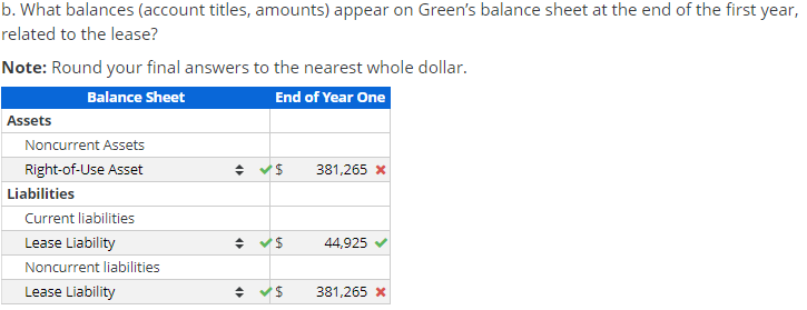 b. What balances (account titles, amounts) appear on Green's balance sheet at the end of the first year,
related to the lease?
Note: Round your final answers to the nearest whole dollar.
Balance Sheet
End of Year One
Assets
Noncurrent Assets
Right-of-Use Asset
381,265 x
Liabilities
Current liabilities
Lease Liability
44,925
Noncurrent liabilities
Lease Liability
381,265 x
