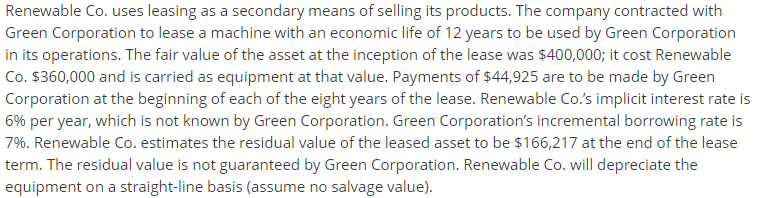 Renewable Co. uses leasing as a secondary means of selling its products. The company contracted with
Green Corporation to lease a machine with an economic life of 12 years to be used by Green Corporation
in its operations. The fair value of the asset at the inception of the lease was $400,000; it cost Renewable
Co. $360,000 and is carried as equipment at that value. Payments of $44,925 are to be made by Green
Corporation at the beginning of each of the eight years of the lease. Renewable Co.'s implicit interest rate is
6% per year, which is not known by Green Corporation. Green Corporation's incremental borrowing rate is
7%. Renewable Co. estimates the residual value of the leased asset to be $166,217 at the end of the lease
term. The residual value is not guaranteed by Green Corporation. Renewable Co. will depreciate the
equipment on a straight-line basis (assume no salvage value).
