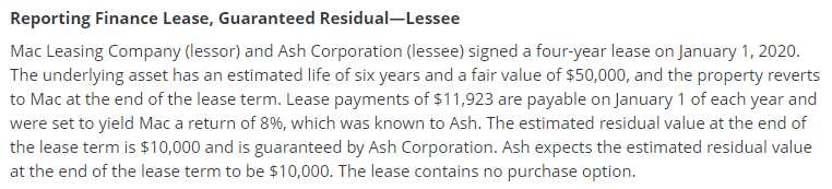 Reporting Finance Lease, Guaranteed Residual-Lessee
Mac Leasing Company (lessor) and Ash Corporation (lessee) signed a four-year lease on January 1, 2020.
The underlying asset has an estimated life of six years and a fair value of $50,000, and the property reverts
to Mac at the end of the lease term. Lease payments of $11,923 are payable on January 1 of each year and
were set to yield Mac a return of 8%, which was known to Ash. The estimated residual value at the end of
the lease term is $10,000 and is guaranteed by Ash Corporation. Ash expects the estimated residual value
at the end of the lease term to be $10,000. The lease contains no purchase option.
