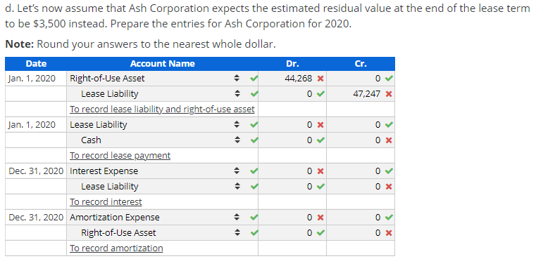 d. Let's now assume that Ash Corporation expects the estimated residual value at the end of the lease term
to be $3,500 instead. Prepare the entries for Ash Corporation for 2020.
Note: Round your answers to the nearest whole dollar.
Date
Account Name
Dr.
Cr.
Jan. 1, 2020 Right-of-Use Asset
44,268 x
Lease Liability
47,247 x
To record lease liability and right-of-use asset
Jan. 1, 2020
Lease Liability
Cash
To record lease payment
Dec. 31, 2020 Interest Expense
Lease Liability
To record interest
Dec. 31, 2020 Amortization Expense
0 x
Right-of-Use Asset
To record amortization
