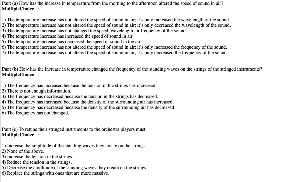 Part (a) How has the increase in temperature from the morning to the afternoon altered the speed of sound in air?
MultipleChoice :
1) The temperature increase has not altered the speed of sound in air; it's only increased the wavelength of the sound.
2) The temperature increase has not altered the speed of sound in air; it's only decreased the wavelength of the sound.
3) The temperature increase has not changed the speed, wavelength, or frequency of the sound.
4) The temperature increase has increased the speed of sound in air.
5) The temperature increase has decreased the speed of sound in the air.
6) The temperature increase has not altered the speed of sound in air; it's only increased the frequency of the sound.
7) The temperature increase has not altered the speed of sound in air; it's only decreased the frequency of the sound.
Part (b) How has the increase in temperature changed the frequency of the standing waves on the strings of the stringed instruments?
MultipleChoice :
1) The frequency has increased because the tension in the strings has increased.
2) There is not enough information.
3) The frequency has decreased because the tension in the strings has decreased.
4) The frequency has increased because the density of the surrounding air has increased.
5) The frequency has decreased because the density of the surrounding air has decreased.
6) The frequency has not changed.
Part (c) To retune their stringed instruments to the orchestra players must:
MultipleChoice :
1) Increase the amplitude of the standing waves they create on the strings.
2) None of the above.
3) Increase the tension in the strings.
4) Reduce the tension in the strings.
5) Decrease the amplitude of the standing waves they create on the strings.
6) Replace the strings with ones that are more massive.
