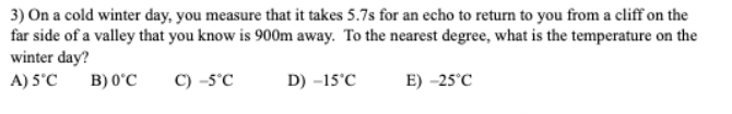 3) On a cold winter day, you measure that it takes 5.7s for an echo to return to you from a cliff on the
far side of a valley that you know is 900m away. To the nearest degree, what is the temperature on the
winter day?
A) 5°C
B) 0°C
C) -5°C
D) -15°C
E) -25°C
