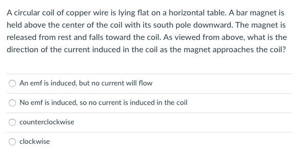 A circular coil of copper wire is lying flat on a horizontal table. A bar magnet is
held above the center of the coil with its south pole downward. The magnet is
released from rest and falls toward the coil. As viewed from above, what is the
direction of the current induced in the coil as the magnet approaches the coil?
An emf is induced, but no current will flow
No emf is induced, so no current is induced in the coil
counterclockwise
clockwise
