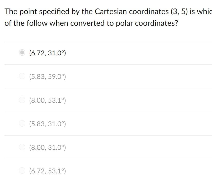 The point specified by the Cartesian coordinates (3, 5) is whic
of the follow when converted to polar coordinates?
(6.72, 31.0°)
(5.83, 59.0°)
O (8.00, 53.1°)
O (5.83, 31.0°)
O (8.00, 31.0°)
O (6.72, 53.1°)
