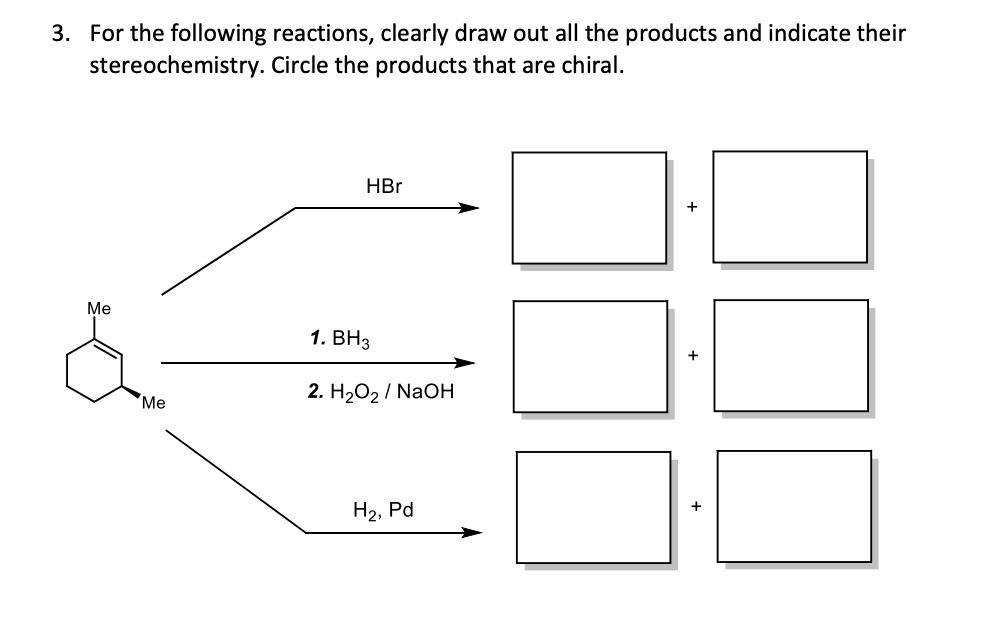 3. For the following reactions, clearly draw out all the products and indicate their
stereochemistry. Circle the products that are chiral.
HBr
Ме
1. ВНз
Ме
2. H2О2 / NaOН
H2, Pd
+
