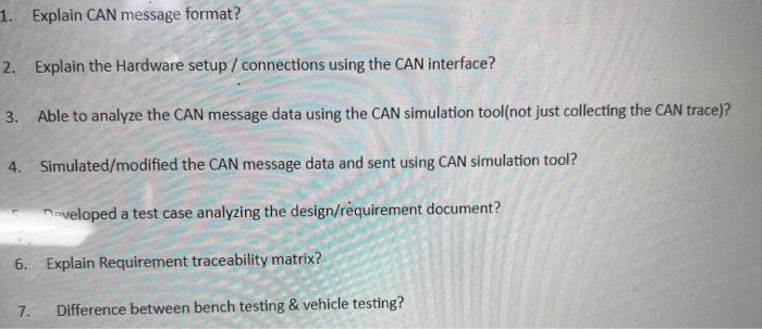 1. Explain CAN message format ?
2. Explain the Hardware setup / connections using the CAN interface?
3. Able to analyze the CAN message data using the CAN simulation tool(not just collecting the CAN trace)?
4. Simulated/modified the CAN message data and sent using CAN simulation tool?
Daveloped a test case analyzing the design/requirement document?
6. Explain Requirement traceability matrix?
7.
Difference between bench testing & vehicle testing?
