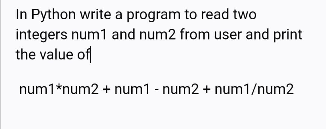 In Python write a program to read two
integers num1 and num2 from user and print
the value of
num1*num2 + num1 - num2 + num1/num2
