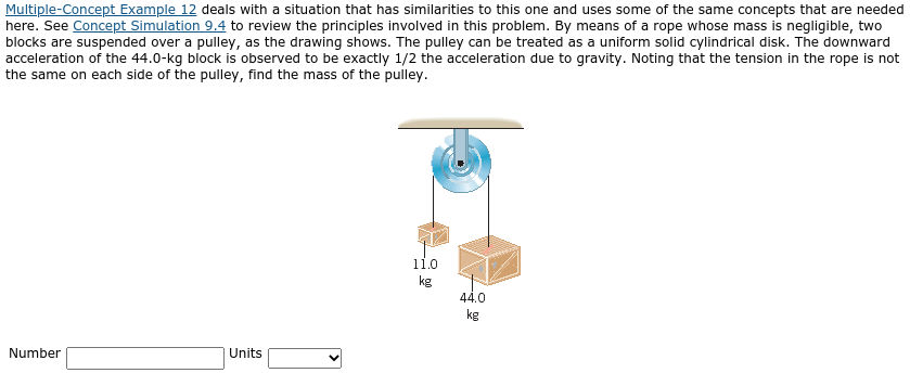 Multiple-Concept Example 12 deals with a situation that has similarities to this one and uses some of the same concepts that are needed
here. See Concept Simulation 9.4 to review the principles involved in this problem. By means of a rope whose mass is negligible, two
blocks are suspended over a pulley, as the drawing shows. The pulley can be treated as a uniform solid cylindrical disk. The downward
acceleration of the 44.0-kg block is observed to be exactly 1/2 the acceleration due to gravity. Noting that the tension in the rope is not
the same on each side of the pulley, find the mass of the pulley.
11.0
kg
44.0
kg
Number
Units
