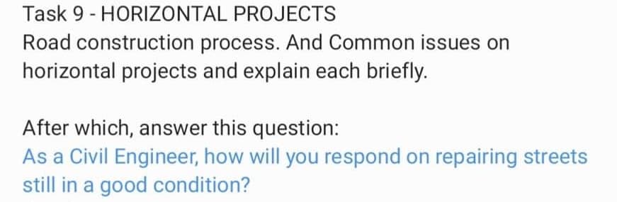 Task 9 - HORIZONTAL PROJECTS
Road construction process. And Common issues on
horizontal projects and explain each briefly.
After which, answer this question:
As a Civil Engineer, how will you respond on repairing streets
still in a good condition?
