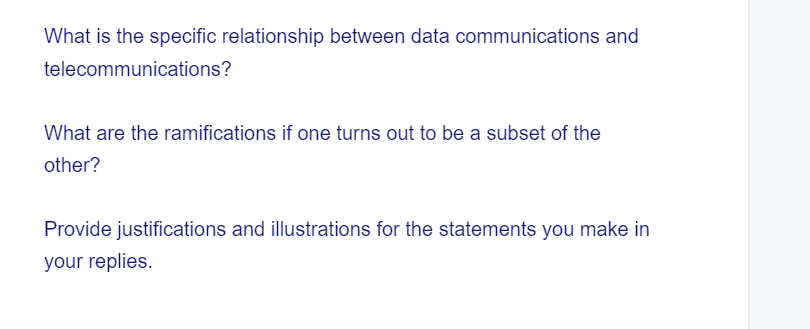 What is the specific relationship between data communications and
telecommunications?
What are the ramifications if one turns out to be a subset of the
other?
Provide justifications and illustrations for the statements you make in
your replies.