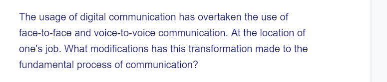 The usage of digital communication has overtaken the use of
face-to-face and voice-to-voice communication. At the location of
one's job. What modifications has this transformation made to the
fundamental process of communication?