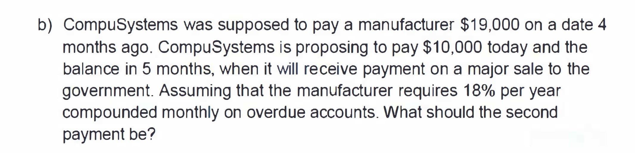 b) CompuSystems was supposed to pay a manufacturer $19,000 on a date 4
months ago. CompuSystems is proposing to pay $10,000 today and the
balance in 5 months, when it will receive payment on a major sale to the
government. Assuming that the manufacturer requires 18% per year
compounded monthly on overdue accounts. What should the second
payment be?
