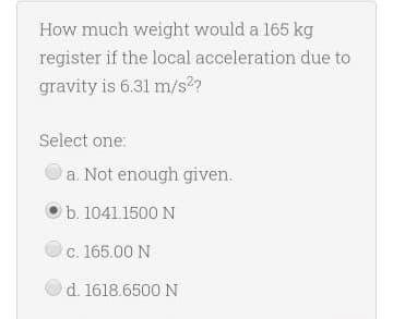 How much weight would a 165 kg
register if the local acceleration due to
gravity is 6.31 m/s2?
Select one:
a. Not enough given.
b. 1041.1500 N
c. 165.00 N
d. 1618.6500 N
