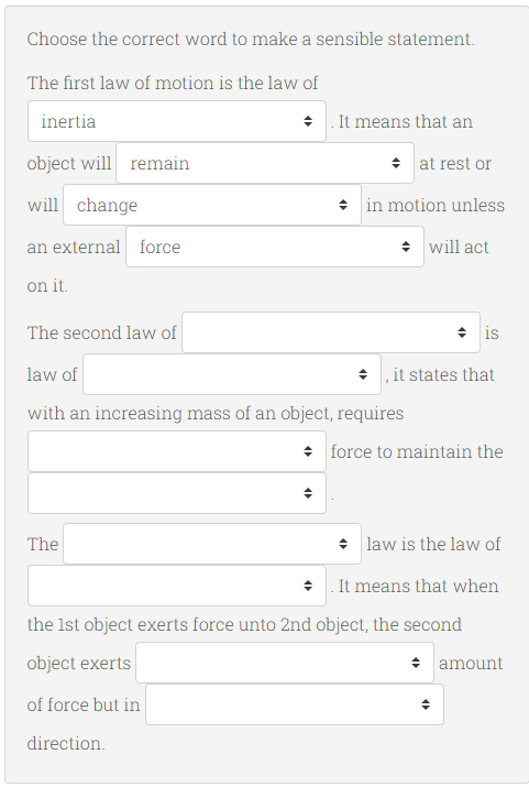 Choose the correct word to make a sensible statement.
The first law of motion is the law of
inertia
+ . It means that an
object will remain
+ at rest or
will change
* in motion unless
an external force
* will act
on it.
The second law of
+ is
law of
+ it states that
with an increasing mass of an object, requires
* force to maintain the
The
* law is the law of
+ . It means that when
the Ist object exerts force unto 2nd object, the second
object exerts
+ amount
of force but in
direction.
