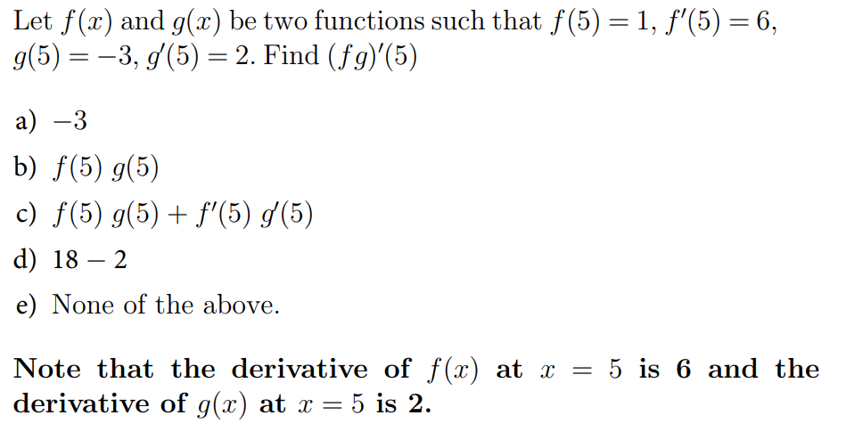 Let f(x) and g(x) be two functions such that f(5) = 1, f'(5) = 6,
g(5) = -3, g(5) = 2. Find (fg)'(5)
a) -3
b) ƒ(5) g(5)
c) f(5) g(5) + f'(5) g(5)
d) 18
2
-
e) None of the above.
Note that the derivative of f(x) at x =
derivative of g(x) at x = 5 is 2.
5 is 6 and the
