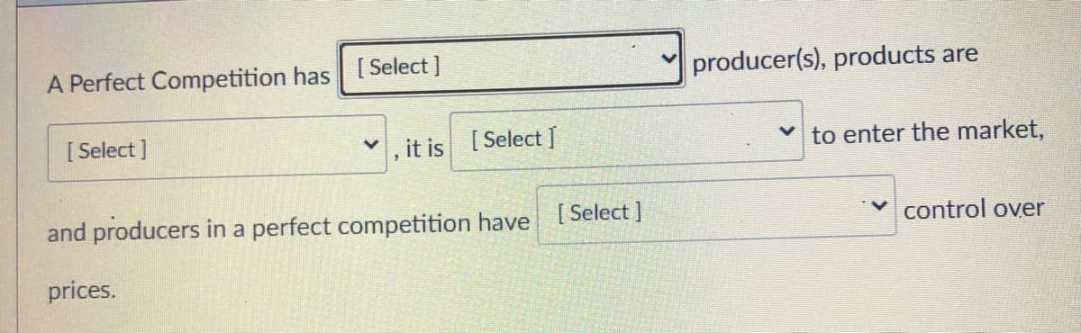 A Perfect Competition has [ Select ]
producer(s), products are
[ Select ]
, it is [Select ]
to enter the market,
and producers in a perfect competition have [ Select ]
control over
prices.
