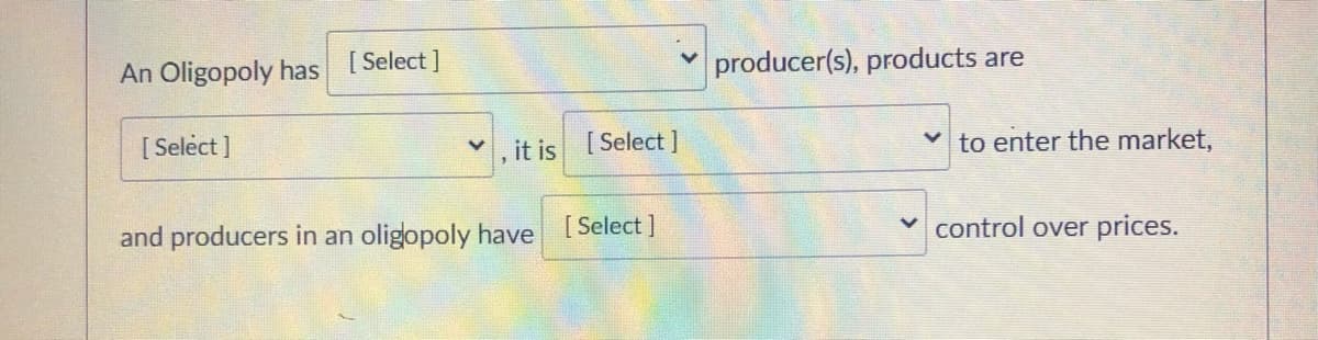 An Oligopoly has [Select]
producer(s), products are
[ Select ]
it is [Select ]
to enter the market,
and producers in an oligopoly have [Select]
control over prices.
