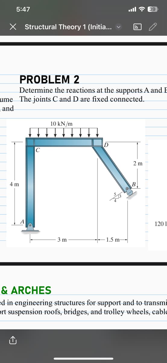 5:47
X Structural Theory 1 (Initia...
4 m
с
PROBLEM 2
Determine the reactions at the supports A and E
ume The joints C and D are fixed connected.
and
10 kN/m
3 m
№
ء الله
-1.5 m-
ล
2 m
39
B
1201
& ARCHES
ed in engineering structures for support and to transmi
ort suspension roofs, bridges, and trolley wheels, cable