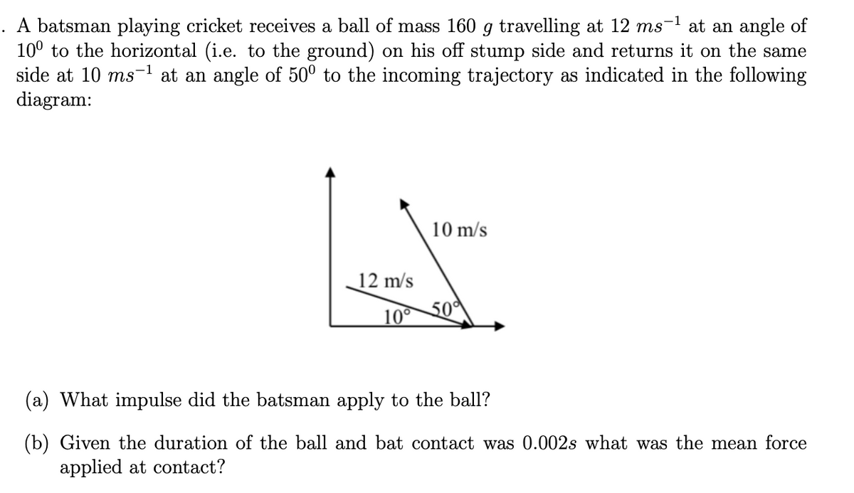 . A batsman playing cricket receives a ball of mass 160 g travelling at 12 ms-1 at an angle of
10° to the horizontal (i.e. to the ground) on his off stump side and returns it on the same
side at 10 ms-1 at an angle of 50° to the incoming trajectory as indicated in the following
diagram:
10 m/s
12 m/s
10 50
(a) What impulse did the batsman apply to the ball?
(b) Given the duration of the ball and bat contact was 0.002s what was the mean force
applied at contact?
