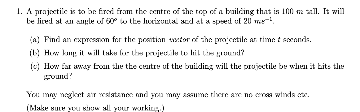 1. A projectile is to be fired from the centre of the top of a building that is 100 m tall. It will
be fired at an angle of 60° to the horizontal and at a speed of 20 ms¬1.
(a) Find an expression for the position vector of the projectile at time t seconds.
(b) How long it will take for the projectile to hit the ground?
(c) How far away from the the centre of the building will the projectile be when it hits the
ground?
You may neglect air resistance and you may assume there are no cross winds etc.
(Make sure you show all your working.)
