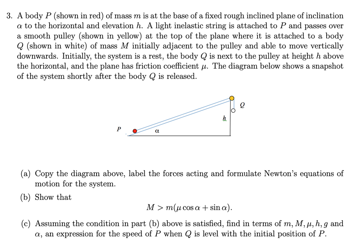 3. A body P (shown in red) of mass m is at the base of a fixed rough inclined plane of inclination
a to the horizontal and elevation h. A light inelastic string is attached to P and passes over
a smooth pulley (shown in yellow) at the top of the plane where it is attached to a body
Q (shown in white) of mass M initially adjacent to the pulley and able to move vertically
downwards. Initially, the system is a rest, the body Q is next to the pulley at height h above
the horizontal, and the plane has friction coefficient u. The diagram below shows a snapshot
of the system shortly after the body Q is released.
P
(a) Copy the diagram above, label the forces acting and formulate Newton's equations of
motion for the system.
(b) Show that
M > m(u cos a + sin a).
(c) Assuming the condition in part (b) above is satisfied, find in terms of m, M, µ, h, g and
a, an expression for the speed of P when Q is level with the initial position of P.
