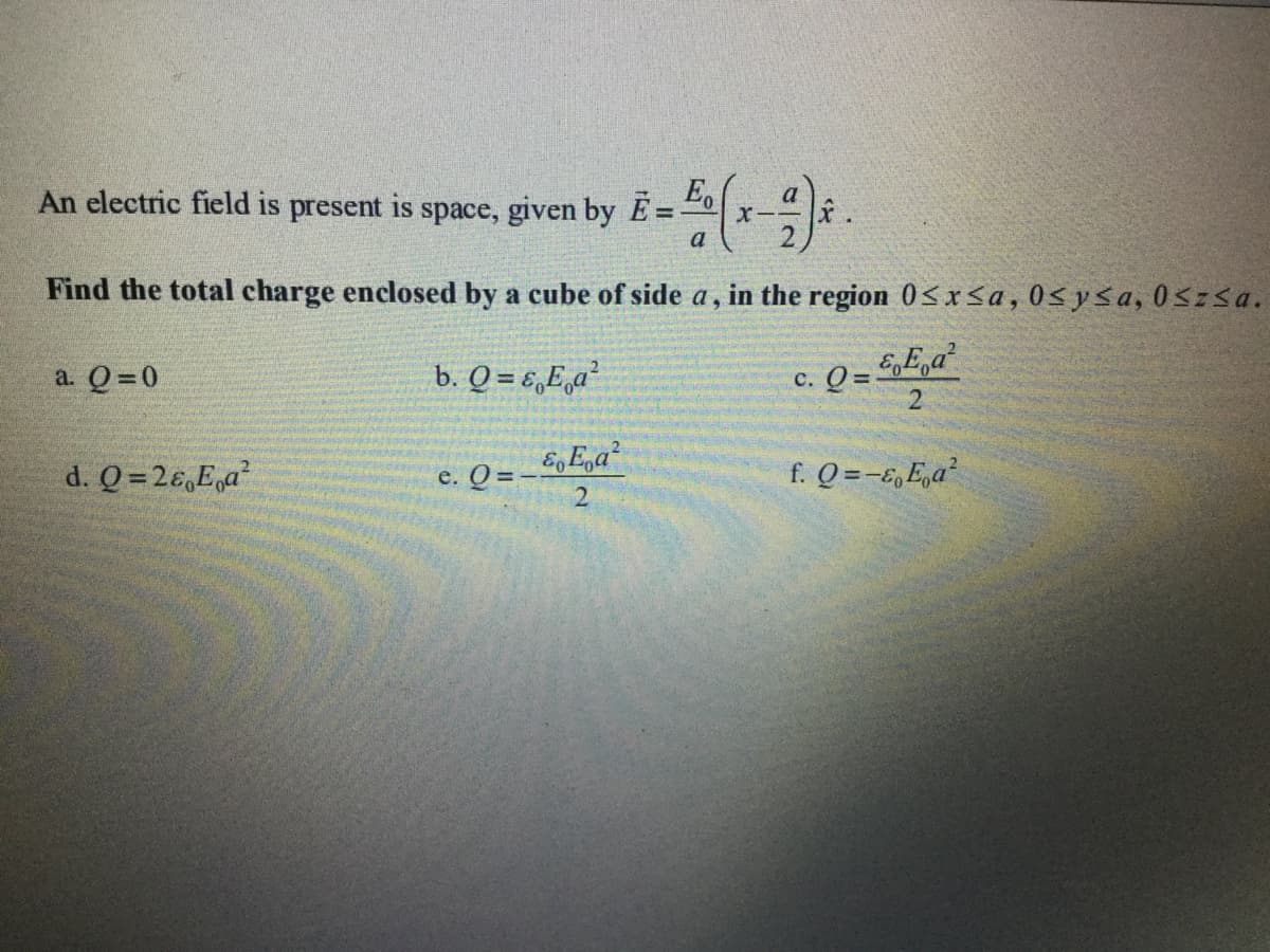 An electric field is present is space, given by E = " x-.
a
%3D
a
Find the total charge enclosed by a cube of side a,
in the region 0<x<a,0<y<a, 0szsa.
c. Q = GE,a²
2
a. Q=0
b. Q = €,E,a²
%3D
d. Q =26,E,a
e. Q = - 5,E,a?
f. Q =-E,E,a²
