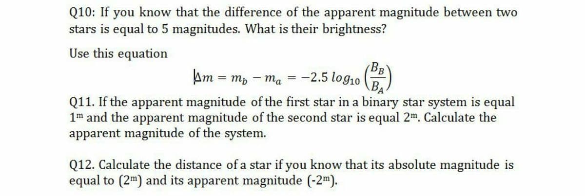 Q10: If you know that the difference of the apparent magnitude between two
stars is equal to 5 magnitudes. What is their brightness?
Use this equation
Am
BB
-2.5 log10 ()
= mb - ma
=
BA
Q11. If the apparent magnitude of the first star in a binary star system is equal
1m and the apparent magnitude of the second star is equal 2m. Calculate the
apparent magnitude of the system.
Q12. Calculate the distance of a star if you know that its absolute magnitude is
equal to (2m) and its apparent magnitude (-2m).
