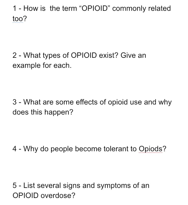 1 - How is the term "OPIOID" commonly related
too?
2 - What types of OPIOID exist? Give an
example for each.
3 - What are some effects of opioid use and why
does this happen?
4 - Why do people become tolerant to Opiods?
5 - List several signs and symptoms of an
OPIOID overdose?
