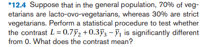 *12.4 Suppose that in the general population, 70% of veg-
etarians are lacto-ovo-vegetarians, whereas 30% are strict
vegetarians. Perform a statistical procedure to test whether
the contrast L = 0.7y2 +0.353 – V1 is significantly different
from 0. What does the contrast mean?
