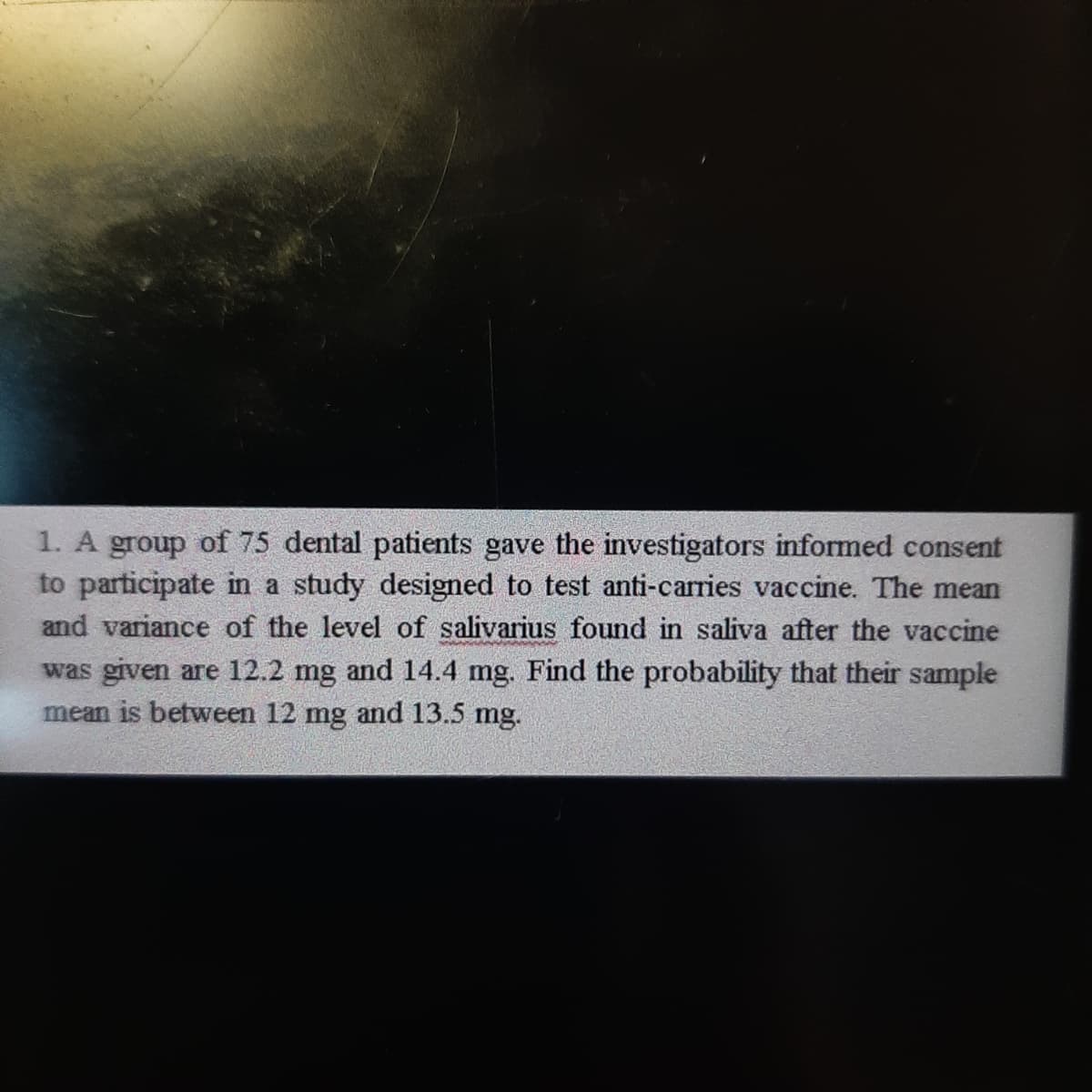 1. A group of 75 dental patients gave the investigators informed consent
to participate in a study designed to test anti-carries vaccine. The mean
and variance of the level of salivarius found in saliva after the vaccine
was given are 12.2 mg and 14.4 mg. Find the probability that their sample
mean is between 12 mg and 13.5 mg.
