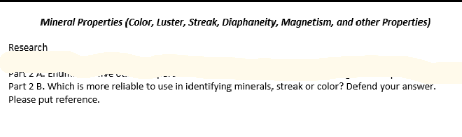 Mineral Properties (Color, Luster, Streak, Diaphaneity, Magnetism, and other Properties)
Research
ran z A. Enun.
Part 2 B. Which is more reliable to use in identifying minerals, streak or color? Defend your answer.
Please put reference.
..vt u.
