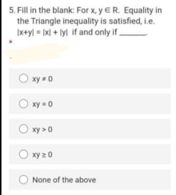5. Fill in the blank: For x, y ER. Equality in
the Triangle inequality is satisfied, i.e.
|x+yl = |x| + lyl if and only if.
O xy = 0
O xy = 0
O xy > 0
O xy 2 0
None of the above
