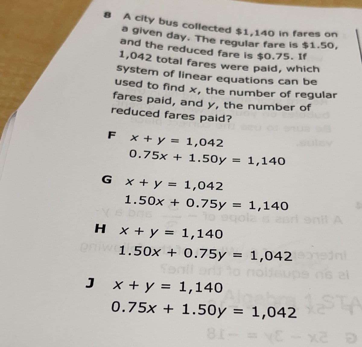 a given day. The regular fare is $1.50,
A city bus collected $1,140 in fares on
a given day. The regular fare is $1.50,
and the reduced fare is $0.75. Ir
1,042 total fares were paid, which
system of linear equations can be
used to find x, the number of regular
fares paid, and y, the number of
reduced fares paid?
F x +y = 1,042
0.75x + 1.50y = 1,140
G x +y = 1,042
1.50x + 0.75y = 1,140
2erl enil A
H x + y = 1,140
eniw
1.50x + 0.75y = 1,042 ed
To
J
x + y = 1,140
0.75x + 1.50y = 1,042
81-
