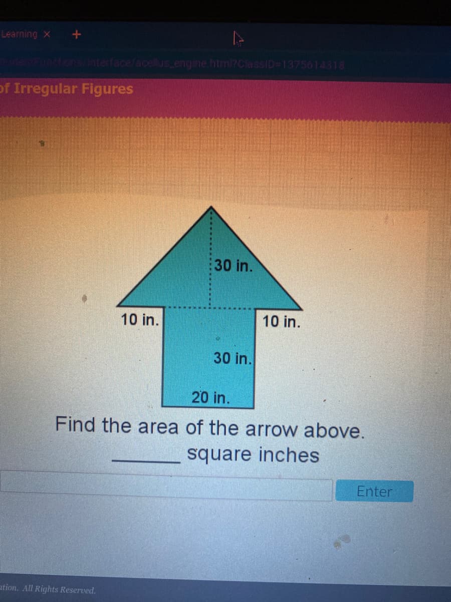 Learning X
FORCIONS/INterface/acellus engine.html7ClassID 1375614318
of Irregular Figures
30 in.
10 in.
10 in.
30 in.
20 in.
Find the area of the arrow above.
square inches
Enter
ation. All Rights Reserved.
