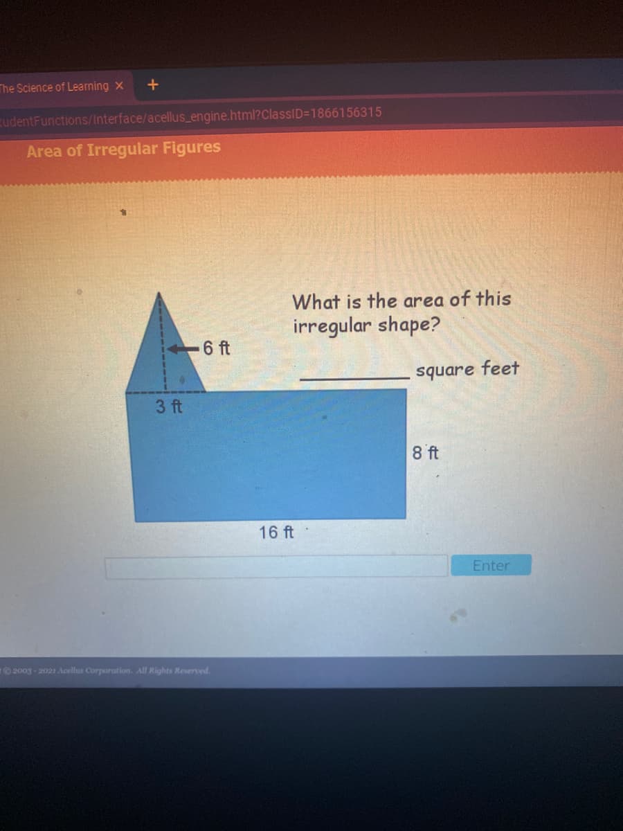 The Science of Learning x
+
rudentFunctions/Interface/acellus_engine.html?ClassID=1866156315
Area of Irregular Figures
What is the area of this
irregular shape?
6 ft
square feet
3 ft
8 ft
16 ft
Enter
2003-2021 Acellus Corporation. All Rights Reserved.
