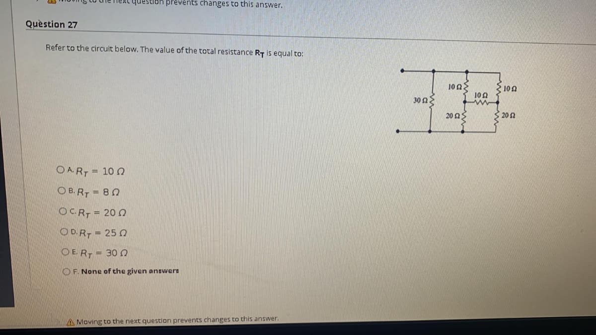 question prevents changes to this answer.
Quèstion 27
Refer to the circuit below. The value of the total resistance RT is equal to:
10 2
100
102
30 nE
20 2S
320 n
OART = 10 0
OB. R, = 80
OCRT 20
OD.R = 25 0
O E. R = 30
O F. None of the given answers
AMoving to the next question prevents changes to this answer.
